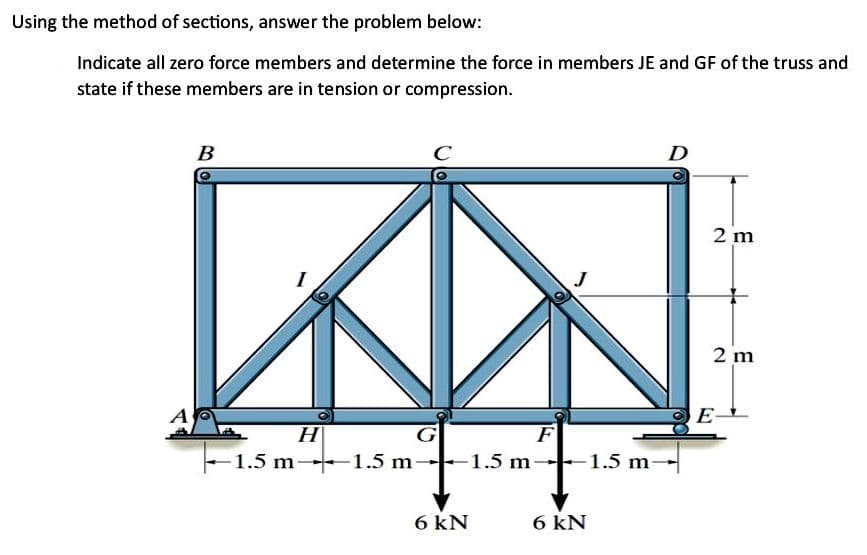 Using the method of sections, answer the problem below:
Indicate all zero force members and determine the force in members JE and GF of the truss and
state if these members are in tension or compression.
A
B
H
-1.5 m-1.5 m-
с
-1.5 m
6 kN
F
-1.5 m
6 kN
2 m
2 m
E