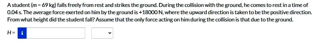 A student (m = 69 kg) falls freely from rest and strikes the ground. During the collision with the ground, he comes to rest in a time of
0.04 s. The average force exerted on him by the ground is +18000 N, where the upward direction is taken to be the positive direction.
From what height did the student fall? Assume that the only force acting on him during the collision is that due to the ground.
H= i