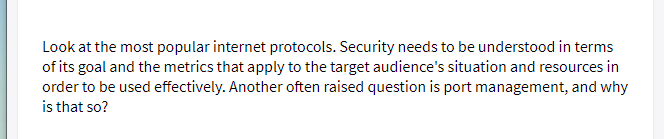 Look at the most popular internet protocols. Security needs to be understood in terms
of its goal and the metrics that apply to the target audience's situation and resources in
order to be used effectively. Another often raised question is port management, and why
is that so?
