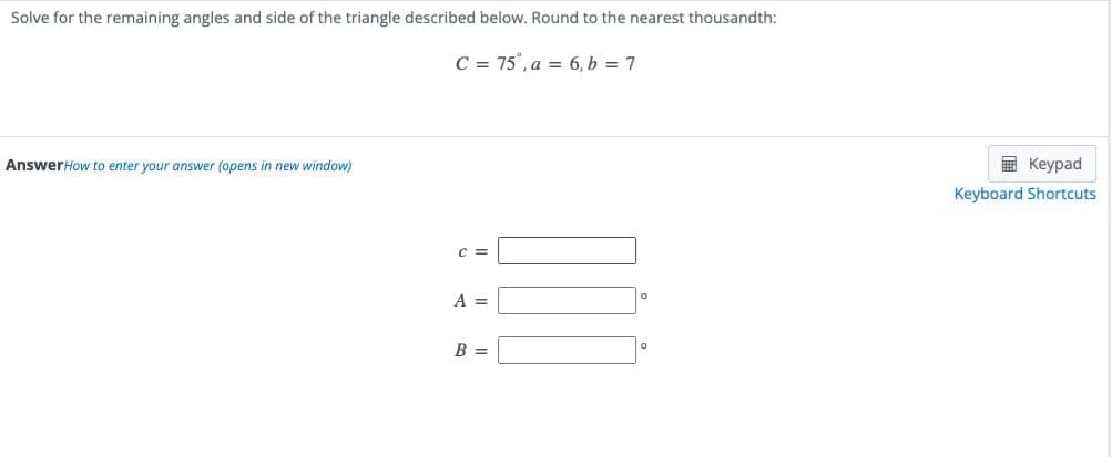 Solve for the remaining angles and side of the triangle described below. Round to the nearest thousandth:
C = 75, a = 6, b = 7
AnswerHow to enter your answer (opens i new window)
C =
A =
B =
Keypad
Keyboard Shortcuts