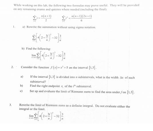 While working on this lab, the following two formulas may prove useful. They will be provided
on any remaining exams and quizzes where needed (including the final).
3.
1.
2.
_n(n+1)
2
a) Rewrite the summation without using sigma notation.
[+(2+4)*-32] 2
b) Find the following:
n(n+1)(2+1)
6
lim [4(2+)-32] 2
Consider the function f(x)=x+5 on the interval [1,3].
subintervals, what is the width Ax of each
If the interval [1,3] is divided into
subinterval?
Find the right endpoint x, of the
subinterval.
Set up and evaluate the limit of Riemann sums to find the area under fon [1,3].
b)
c)
Rewrite the limit of Riemann sums as a definite integral. Do not evaluate either the
integral or the limit.
Jim [+(2+2) -32²/