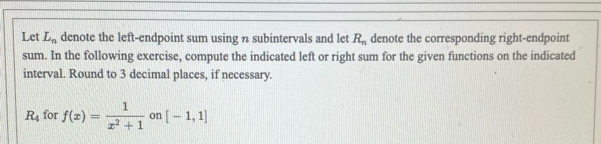 Let Ln denote the left-endpoint sum using n subintervals and let R₁, denote the corresponding right-endpoint
sum. In the following exercise, compute the indicated left or right sum for the given functions on the indicated
interval. Round to 3 decimal places, if necessary.
R₁ for f(x) =
1
x² + 1
on [ – 1, 1]