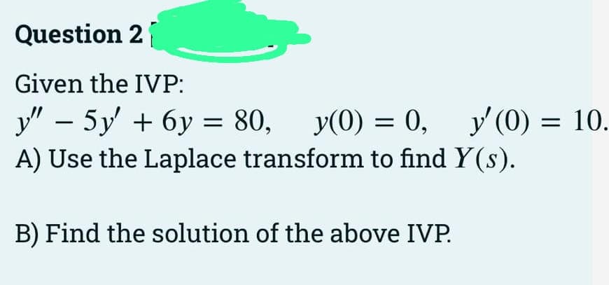 Question 2
Given the IVP:
y” − 5y' + 6y = 80, y(0) = 0,
-
A) Use the Laplace transform to find y(s).
B) Find the solution of the above IVP.
y'(0)
y'(0) = 10.