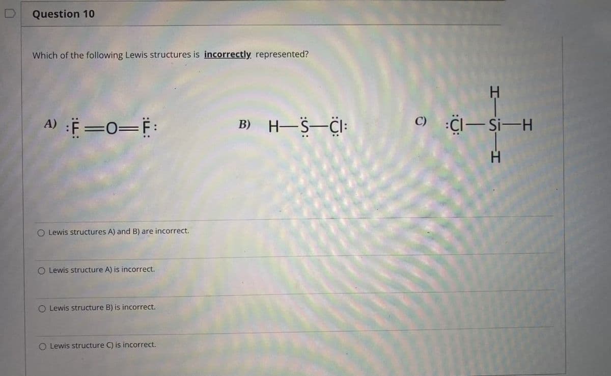 Question 10
Which of the following Lewis structures is incorrectly represented?
A) :F=O=F:
O Lewis structures A) and B) are incorrect.
O Lewis structure A) is incorrect.
O Lewis structure B) is incorrect.
O Lewis structure C) is incorrect.
B) H-S-CI:
C) :Cl-Si-H
-H