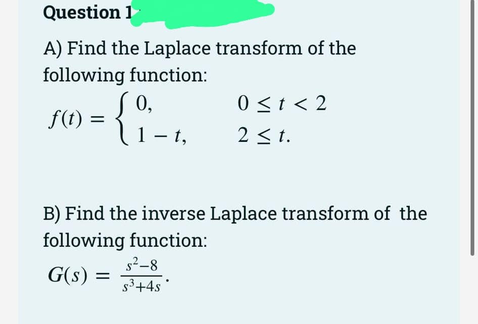 Question 1
A) Find the Laplace transform of the
following function:
0,
1-t,
f(t)
=
B) Find the inverse Laplace transform of the
following function:
G(s)
=
0 ≤t < 2
2 ≤t.
s²-8
s³+4s