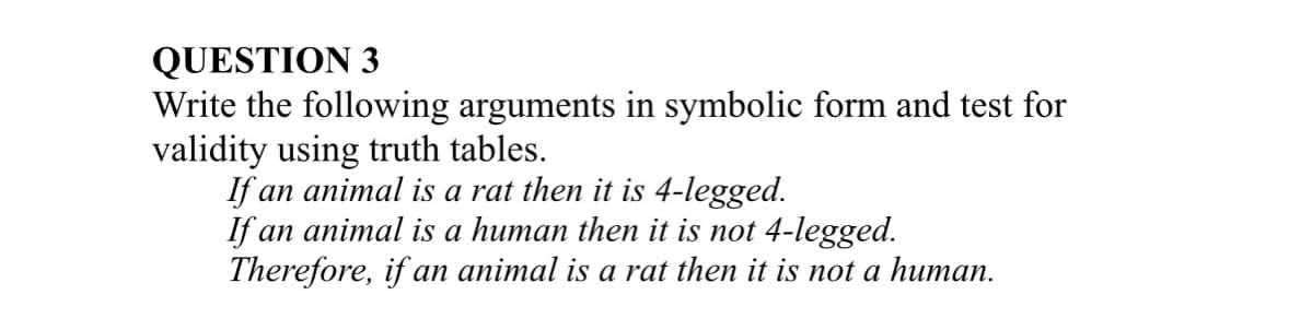 QUESTION 3
Write the following arguments in symbolic form and test for
validity using truth tables.
If an animal is a rat then it is 4-legged.
If an animal is a human then it is not 4-legged.
Therefore, if an animal is a rat then it is not a human.