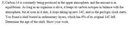 3) Carbon-14 is constantly being produced in the upper atmosphere, and the amount is in
equilibrium. As long as an organism is alive, it keeps its carbon isotopes in balance with the
atmosphere, but at soon as it dies, it stops taking up new 14C, and so the geologic clock starts.
You found a shell buried in sedimentary layers, which has 6% of its original 14C left.
Determine the age of the shell. Show your work.