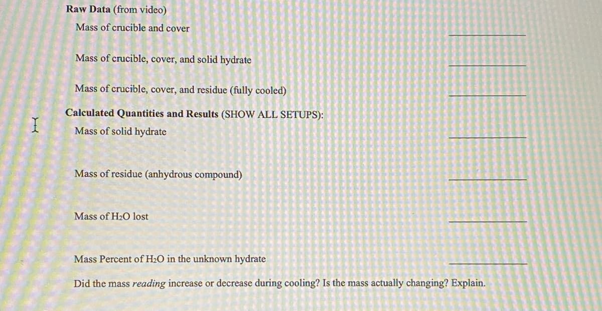 Raw Data (from video)
Mass of crucible and cover
Mass of crucible, cover, and solid hydrate
Mass of crucible, cover, and residue (fully cooled)
Calculated Quantities and Results (SHOW ALL SETUPS):
Mass of solid hydrate
Mass of residue (anhydrous compound)
Mass of H2O lost
Mass Percent of H2O in the unknown hydrate
Did the mass reading increase or decrease during cooling? Is the mass actually changing? Explain.
