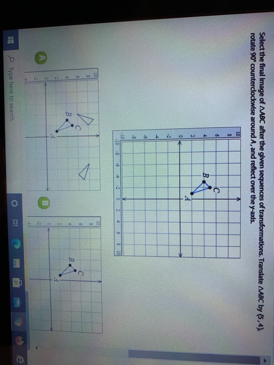 Select the final image of AABC after the given sequences of transformations. Translate AABC by (5,4),
rotate 90° counterclockwise around A, and reflect over the y-axis.
10
6.
C-
B.
-6
-8
-10
-10 -8
-6
-2
4.
10
10
B.
B.
P Type here to search
