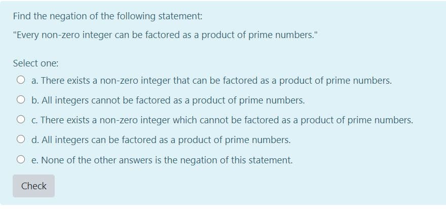 Find the negation of the following statement:
"Every non-zero integer can be factored as a product of prime numbers."
Select one:
O a. There exists a non-zero integer that can be factored as a product of prime numbers.
O b. All integers cannot be factored as a product of prime numbers.
O c. There exists a non-zero integer which cannot be factored as a product of prime numbers.
d. All integers can be factored as a product of prime numbers.
e. None of the other answers is the negation of this statement.
Check
