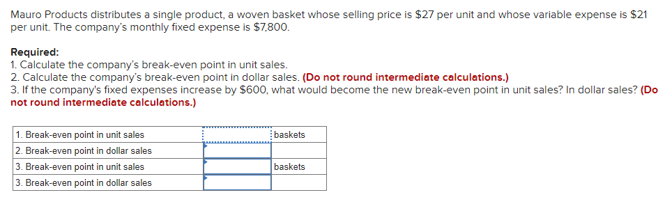 Mauro Products distributes a single product, a woven basket whose selling price is $27 per unit and whose variable expense is $21
per unit. The company's monthly fixed expense is $7,800.
Required:
1. Calculate the company's break-even point in unit sales.
2. Calculate the company's break-even point in dollar sales. (Do not round intermediate calculations.)
3. If the company's fixed expenses increase by $600, what would become the new break-even point in unit sales? In dollar sales? (Do
not round intermediate calculations.)
1. Break-even point in unit sales
2. Break-even point in dollar sales
baskets
3. Break-even point in unit sales
baskets
3. Break-even point in dollar sales