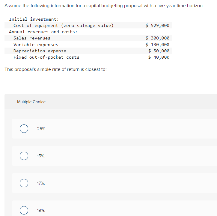 Assume the following information for a capital budgeting proposal with a five-year time horizon:
Initial investment:
Cost of equipment (zero salvage value)
Annual revenues and costs:
Sales revenues
Variable expenses
Depreciation expense
Fixed out-of-pocket costs
This proposal's simple rate of return is closest to:
$ 529,000
$ 300,000
$ 130,000
$ 50,000
$ 40,000
Multiple Choice
о
25%.
15%.
17%.
19%.