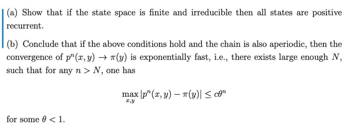 (a) Show that if the state space is finite and irreducible then all states are positive
recurrent.
(b) Conclude that if the above conditions hold and the chain is also aperiodic, then the
convergence of p" (x, y) → T(y) is exponentially fast, i.e., there exists large enough N,
such that for any n > N, one has
max p" (x, y) – T(y)| < co"
x,y
for some 0 < 1.
