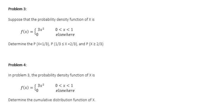 Problem 3:
Suppose that the probability density function of X is
3x
0<x<1
f(x) = {
elsewhere
Determine the P (X<1/3), P (1/3 sX<2/3), and P (X 2 2/3)
Problem 4:
In problem 3, the probability density function of X is
0< x <1
elsewhere
3x²
f(x) = 6
Determine the cumulative distribution function of X.
