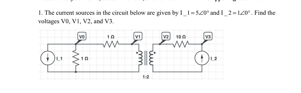 1. The current sources in the circuit below are given by I_1=520° and I _2 = 120°. Find the
voltages V0, V1, V2, and V3.
L1
VO
12
12
ww
1
1:2
V2
102
A
3
1_2