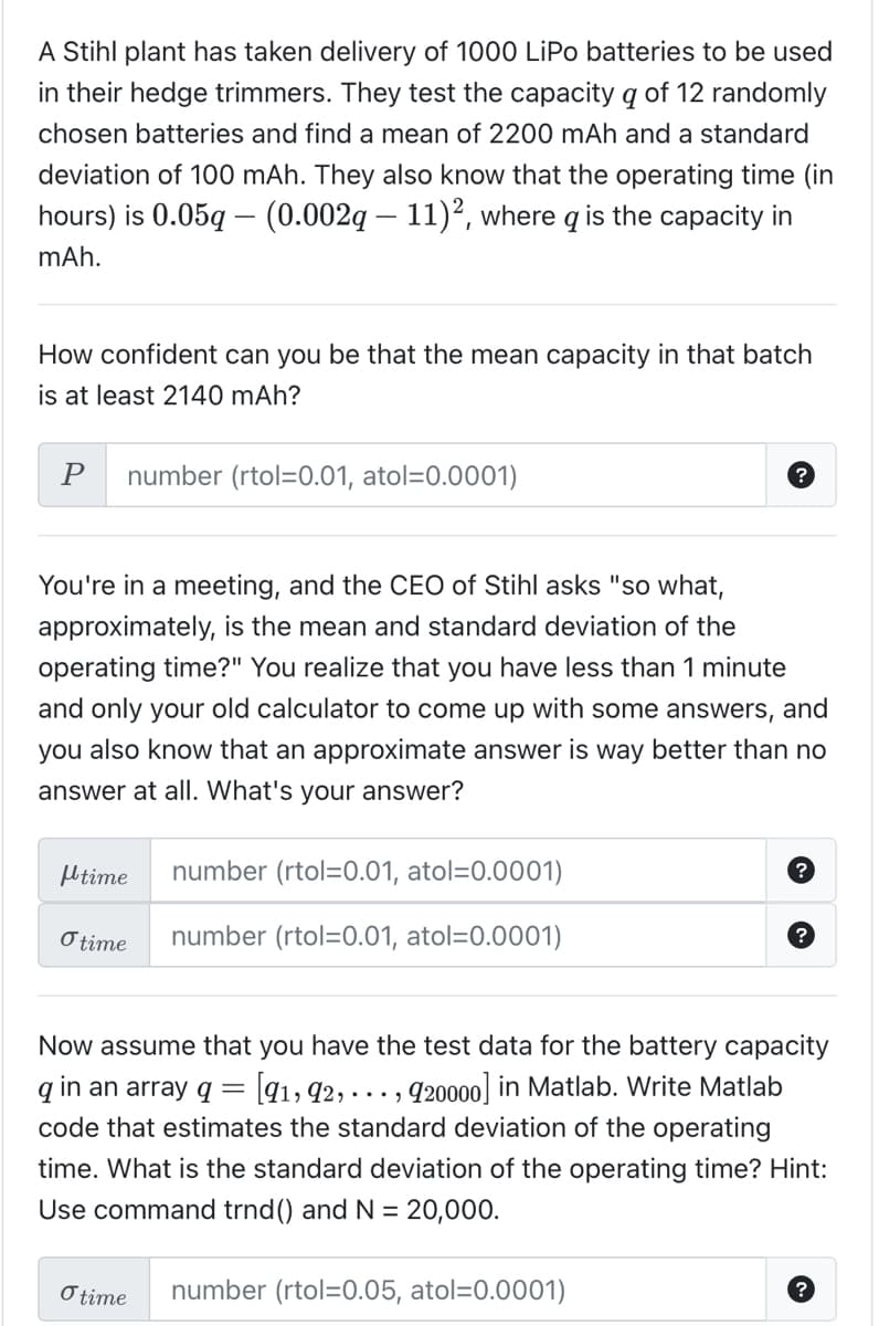 A Stihl plant has taken delivery of 1000 LiPo batteries to be used
in their hedge trimmers. They test the capacity q of 12 randomly
chosen batteries and find a mean of 2200 mAh and a standard
deviation of 100 mAh. They also know that the operating time (in
hours) is 0.05q - (0.002q — 11)², where q is the capacity in
mAh.
How confident can you be that the mean capacity in that batch
is at least 2140 mAh?
P number (rtol=0.01, atol=0.0001)
You're in a meeting, and the CEO of Stihl asks "so what,
approximately, is the mean and standard deviation of the
operating time?" You realize that you have less than 1 minute
and only your old calculator to come up with some answers, and
you also know that an approximate answer is way better than no
answer at all. What's your answer?
time
o time
?
number (rtol=0.01, atol=0.0001)
number (rtol=0.01, atol=0.0001)
O time
?
Now assume that you have the test data for the battery capacity
q in an array q = [91, 92,.
920000] in Matlab. Write Matlab
code that estimates the standard deviation of the operating
time. What is the standard deviation of the operating time? Hint:
Use command trnd () and N = 20,000.
number (rtol=0.05, atol=0.0001)