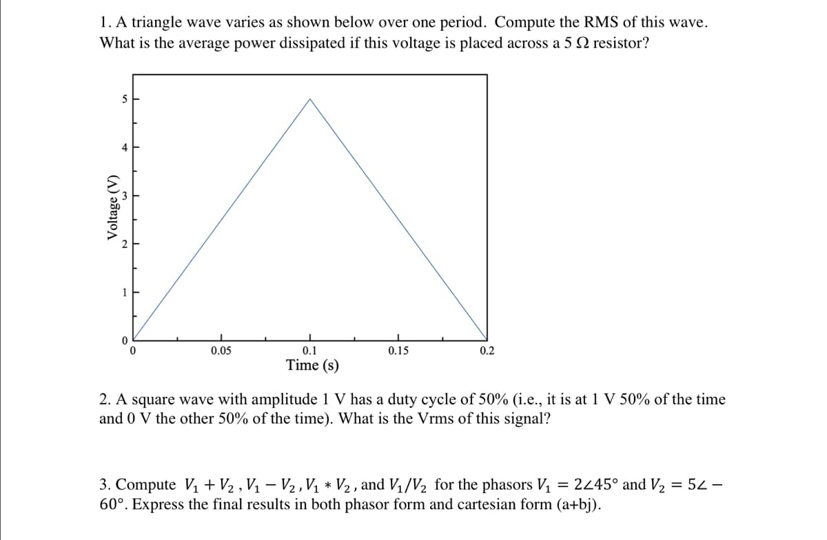 1. A triangle wave varies as shown below over one period. Compute the RMS of this wave.
What is the average power dissipated if this voltage is placed across a 5 2 resistor?
Voltage (V)
5
0
0.05
0.1
Time (s)
0.15
0.2
2. A square wave with amplitude 1 V has a duty cycle of 50% (i.e., it is at 1 V 50% of the time
and 0 V the other 50% of the time). What is the Vrms of this signal?
3. Compute V₁ + V₂, V₁ − V₂, V₁ * V₂, and V₁/V₂ for the phasors V₁ = 2<45° and V₂ = 52-
60°. Express the final results in both phasor form and cartesian form (a+bj).