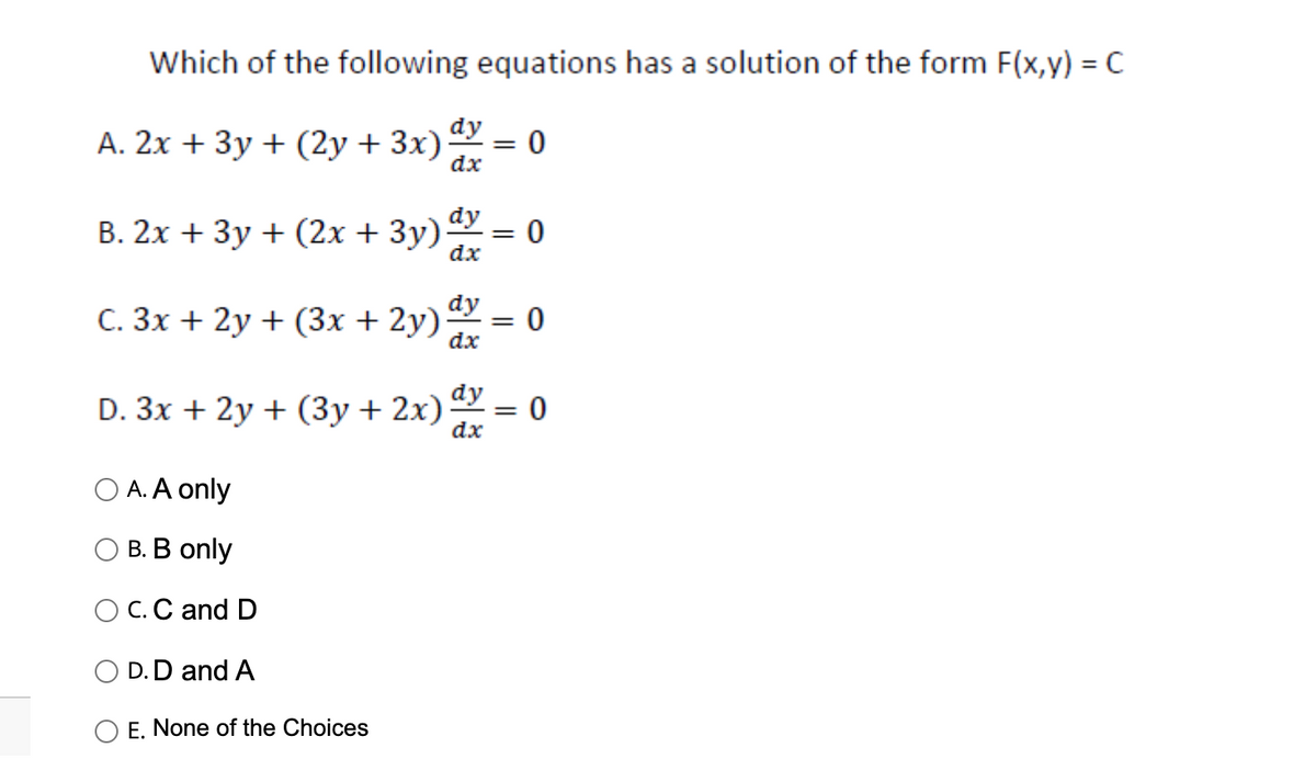 Which of the following equations has a solution of the form F(x,y) = C
A. 2x + 3y + (2y + 3x)
B. 2x + 3y + (2x + 3y)
dy
dx
dy
dx
C. 3x + 2y + (3x + 2y) dy
dx
O A. A only
B. B only
O C. C and D
D. D and A
E. None of the Choices
D. 3x + 2y + (3y + 2x) dy
dx
=
0
= 0
= 0
=
0