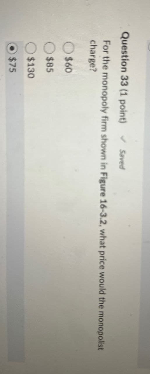 Question 33 (1 point)
Saved
For the monopoly firm shown in Figure 16-3.2, what price would the monopolist
charge?
$60
$85
$130
$75