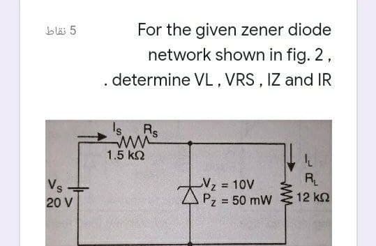 For the given zener diode
network shown in fig. 2,
blä 5
. determine VL, VRS , IZ and IR
Is. Rs
1.5 k2
Vs
Vz=
= 10V
R
20 V
Pz = 50 mW
12 kn
%3D
ww
