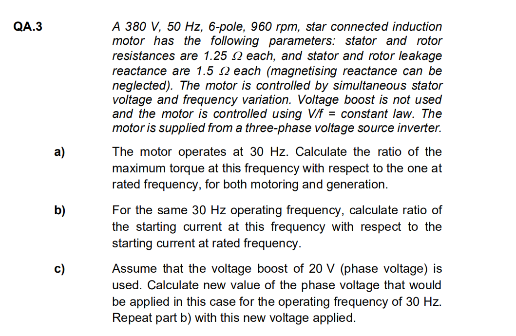 QA.3
a)
b)
c)
A 380 V, 50 Hz, 6-pole, 960 rpm, star connected induction
motor has the following parameters: stator and rotor
resistances are 1.25 each, and stator and rotor leakage
reactance are 1.5 each (magnetising reactance can be
neglected). The motor is controlled by simultaneous stator
voltage and frequency variation. Voltage boost is not used
and the motor is controlled using V/f = constant law. The
motor is supplied from a three-phase voltage source inverter.
The motor operates at 30 Hz. Calculate the ratio of the
maximum torque at this frequency with respect to the one at
rated frequency, for both motoring and generation.
For the same 30 Hz operating frequency, calculate ratio of
the starting current at this frequency with respect to the
starting current at rated frequency.
Assume that the voltage boost of 20 V (phase voltage) is
used. Calculate new value of the phase voltage that would
be applied in this case for the operating frequency of 30 Hz.
Repeat part b) with this new voltage applied.