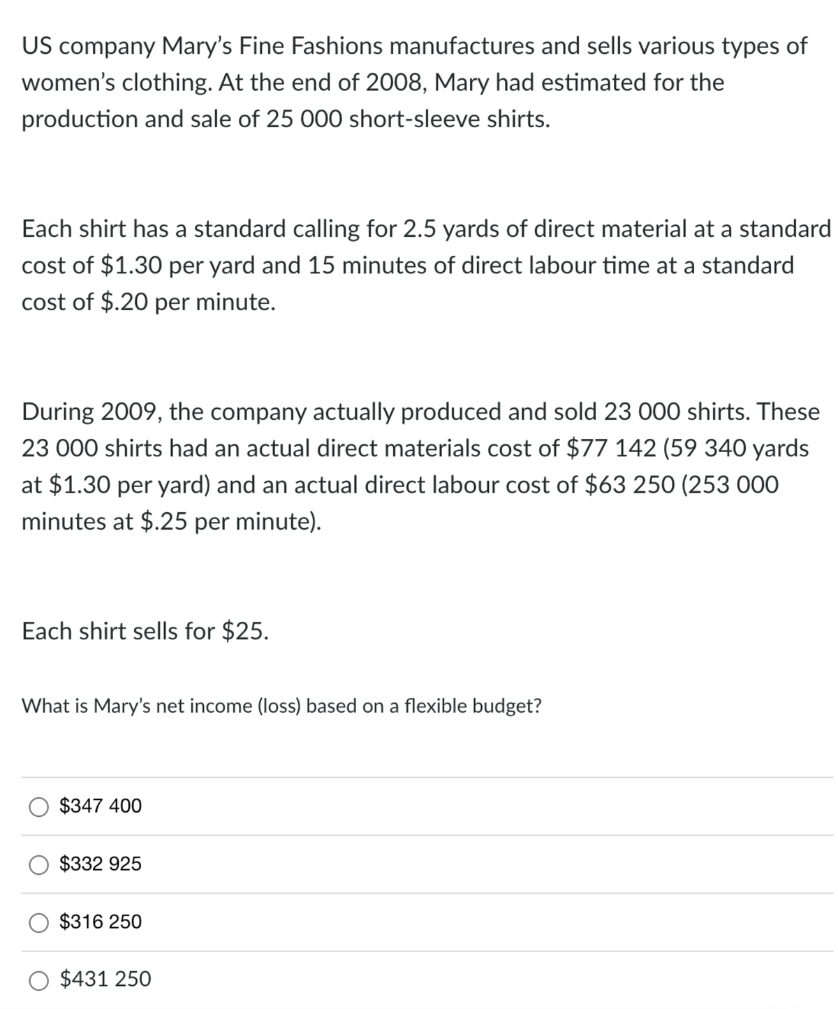 US company Mary's Fine Fashions manufactures and sells various types of
women's clothing. At the end of 2008, Mary had estimated for the
production and sale of 25 000 short-sleeve shirts.
Each shirt has a standard calling for 2.5 yards of direct material at a standard
cost of $1.30 per yard and 15 minutes of direct labour time at a standard
cost of $.20 per minute.
During 2009, the company actually produced and sold 23 000 shirts. These
23 000 shirts had an actual direct materials cost of $77 142 (59 340 yards
at $1.30 per yard) and an actual direct labour cost of $63 250 (253 000
minutes at $.25 per minute).
Each shirt sells for $25.
What is Mary's net income (loss) based on a flexible budget?
$347 400
$332 925
$316 250
$431 250
