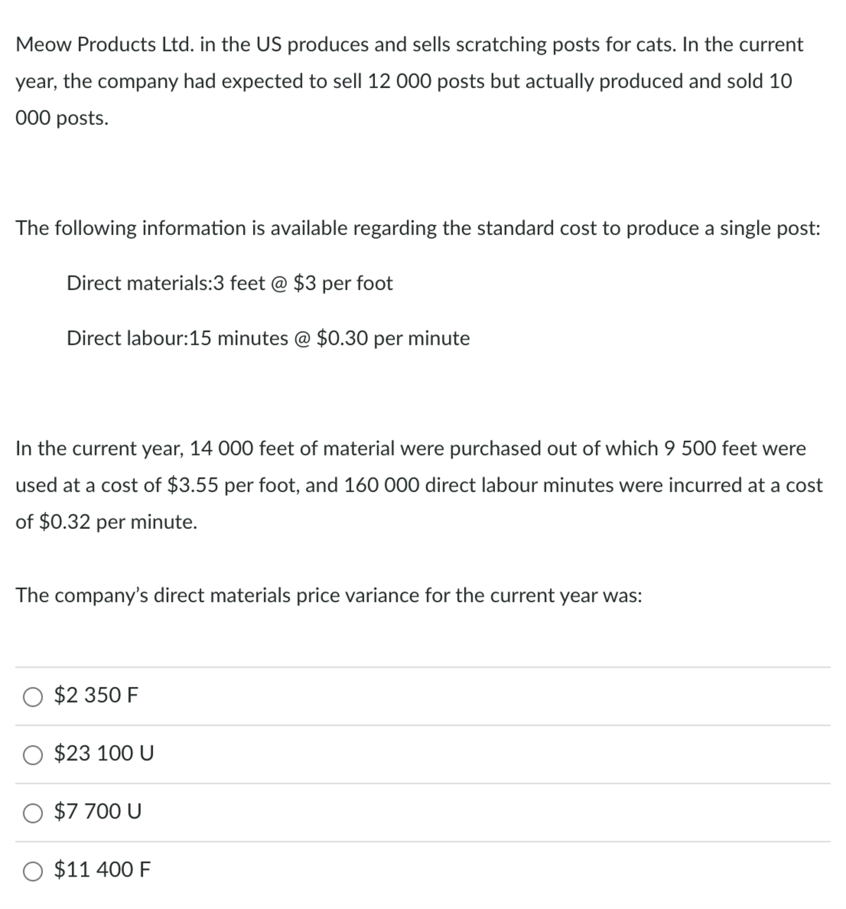 Meow Products Ltd. in the US produces and sells scratching posts for cats. In the current
year, the company had expected to sell 12 000 posts but actually produced and sold 10
000 posts.
The following information is available regarding the standard cost to produce a single post:
Direct materials:3 feet @ $3 per foot
Direct labour:15 minutes @ $0.30 per minute
In the current year, 14 000 feet of material were purchased out of which 9 500 feet were
used at a cost of $3.55 per foot, and 160 000 direct labour minutes were incurred at a cost
of $0.32 per minute.
The company's direct materials price variance for the current year was:
O $2 350 F
O $23 100 U
O $7 700 U
$11 400 F

