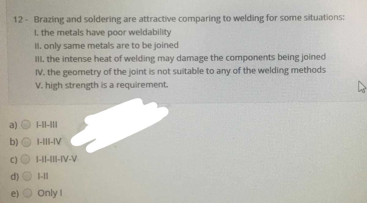 12 Brazing and soldering are attractive comparing to welding for some situations:
I. the metals have poor weldability
II. only same metals are to be joined
III. the intense heat of welding may damage the components being joined
IV. the geometry of the joint is not suitable to any of the welding methods
V. high strength is a requirement.
a)
I-II-II
b)
I-III-IV
1-II-III-IV-V
1-11
Only !
