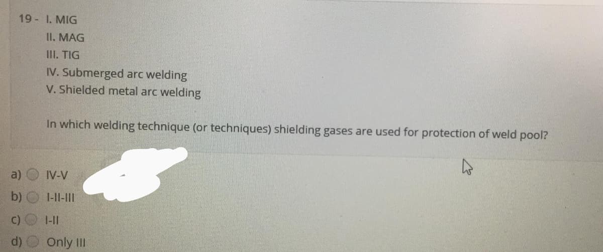 19- 1. MIG
II. MAG
III. TIG
IV. Submerged arc welding
V. Shielded metal arc welding
In which welding technique (or techniques) shielding gases are used for protection of weld pool?
a)
IV-V
b)
1-II-II
C)
1-11
Only II
