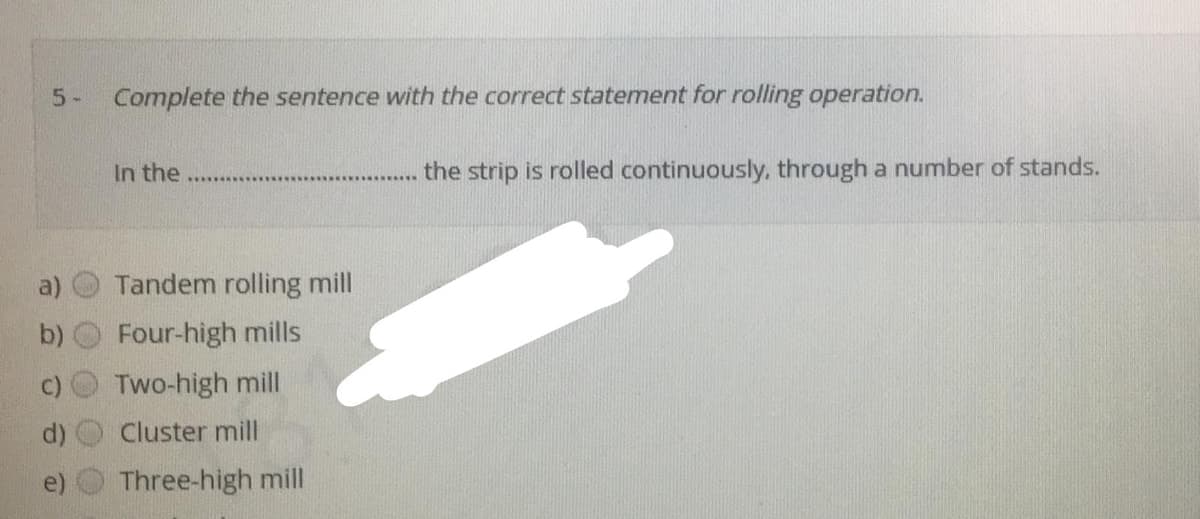 5-
Complete the sentence with the correct statement for rolling operation.
In the
the strip is rolled continuously, through a number of stands.
a)
Tandem rolling mill
b)
Four-high mills
Two-high mill
Cluster mill
Three-high mill
