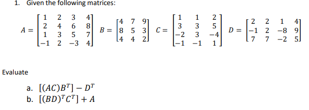 1. Given the following matrices:
1
2 3 4
2
4 6 8
A =
B =
1
3 5 7
[-1 2 -3 4]
a. [(AC)BT] - DT
b. [(BD)TCT] + A
Evaluate
[4 7 91
5 3
8
4 2
14
C =
1
1
3
3
-2 3
2
5
-4
D =
2
2
2
7
1
4
-8 9
-2