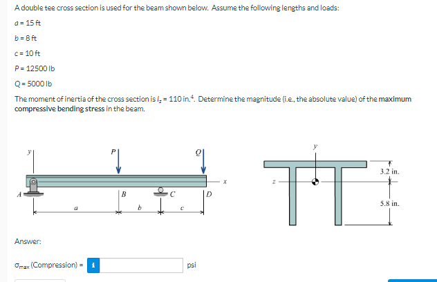 A double tee cross section is used for the beam shown below. Assume the following lengths and loads:
a = 15 ft
b = 8 ft
C= 10 ft
P= 12500 lb
Q= 5000 Ib
The moment of inertia of the cross section is l = 110 in.". Determine the magnitude (i.e., the absolute value) of the maximum
compressive bending stress in the beam.
TT
3.2 in.
B
D
5,8 in.
Answer:
Omax (Compression) = 1
psi
