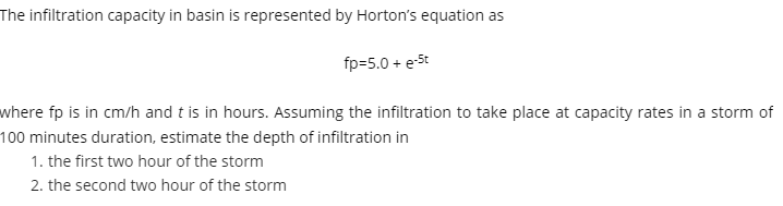 The infiltration capacity in basin is represented by Horton's equation as
fp=5.0 + e-St
where fp is in cm/h and t is in hours. Assuming the infiltration to take place at capacity rates in a storm of
100 minutes duration, estimate the depth of infiltration in
1. the first two hour of the storm
2. the second two hour of the storm