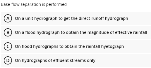 Base-flow separation is performed
A On a unit hydrograph to get the direct-runoff hydrograph
B) On a flood hydrograph to obtain the magnitude of effective rainfall
Con flood hydrographs to obtain the rainfall hyetograph
D On hydrographs of effluent streams only