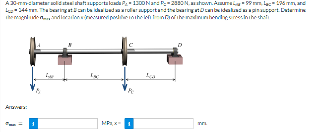 A 30-mm-diameter solid steel shaft supports loads Pa = 1300 N and Pc = 2880 N, as shown. Assume Las = 99 mm, Lec = 196 mm, and
Lco = 144 mm. The bearing at B can be idealized as a roller support and the bearing at D can be idealized as a pin support. Determine
the magnitude omax and location x (measured positive to the left from D) of the maximum bending stress in the shaft.
Lục
Pc
Answers:
MPa, x=
mm.
Omar =
