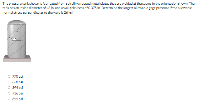 The pressure tank shown is fabricated from spirally-wrapped metal plates that are welded at the seams in the orientation shown. The
tank has an inside diameter of 48 in. and a wall thickness of 0.375 in. Determine the largest allowable gage pressure if the allowable
normal stress perpendicular to the weld is 26 ksi.
O 770 psi
O 668 psi
O 394 psi
O 716 psi
O 611 psi

