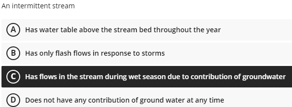 An intermittent stream
A Has water table above the stream bed throughout the year
B
Has only flash flows in response to storms
Has flows in the stream during wet season due to contribution of groundwater
Does not have any contribution of ground water at any time