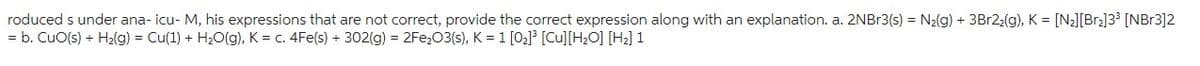 roduced s under ana-icu-M, his expressions that are not correct, provide the correct expression along with an explanation. a. 2NBr3(s) = N₂(g) + 3Br22(g), K = [N₂][Br₂]3³ [NBr3]2
= b. CuO(s) + H₂(g) = Cu(1) + H₂O(g), K = c. 4Fe(s) + 302(g) = 2Fe₂O3(s), K = 1 [0₂]³ [Cu] [H₂O] [H₂] 1