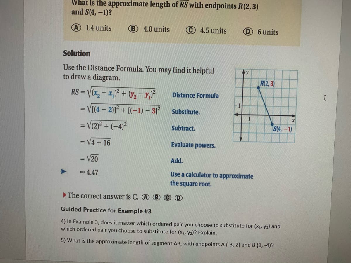 **Example 3: Distance Between Two Points**

**Problem:**
What is the approximate length of \(RS\) with endpoints \(R(2, 3)\) and \(S(4, -1)\)?
- A) 1.4 units
- B) 4.0 units
- C) 4.5 units
- D) 6 units

**Solution:**
Use the Distance Formula. You may find it helpful to draw a diagram.

\[RS = \sqrt{(x_2 - x_1)^2 + (y_2 - y_1)^2}\]

\[= \sqrt{(4 - 2)^2 + ((-1) - 3)^2}\] 
\[= \sqrt{(2)^2 + (-4)^2}\]
\[= \sqrt{4 + 16}\]
\[= \sqrt{20}\]
\[≈ 4.47\]

**The correct answer is C.**

**Guided Practice for Example #3**

4. In Example 3, does it matter which ordered pair you choose to substitute for \((x_1, y_1)\) and which ordered pair you choose to substitute for \((x_2, y_2)\)? Explain.

5. What is the approximate length of segment \(AB\), with endpoints \(A (-3, 2)\) and \(B (1, -4)\)?

**Diagram:**
There is a graph in the solution that provides a visual representation of the points \(R(2, 3)\) and \(S(4, -1)\) on a coordinate plane. The points are connected by a straight diagonal line that illustrates the distance between them. The x-axis and y-axis are both labeled with numbers for reference.