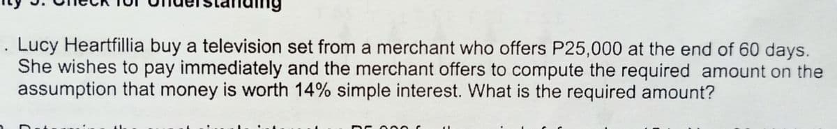 Lucy Heartfillia buy a television set from a merchant who offers P25,000 at the end of 60 days.
She wishes to pay immediately and the merchant offers to compute the required amount on the
assumption that money is worth 14% simple interest. What is the required amount?
