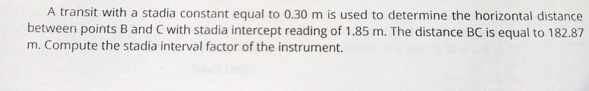 A transit with a stadia constant equal to 0.30 m is used to determine the horizontal distance
between points B and C with stadia intercept reading of 1.85 m. The distance BC is equal to 182.87
m. Compute the stadia interval factor of the instrument.
