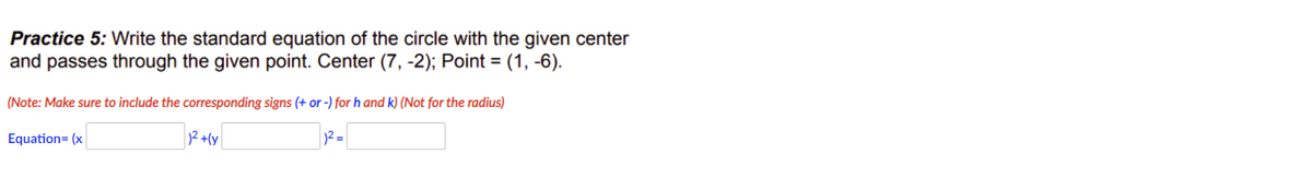 Practice 5: Write the standard equation of the circle with the given center
and passes through the given point. Center (7, -2); Point = (1, -6).
(Note: Make sure to include the corresponding signs (+ or -) for h and k) (Not for the radius)
Equation= (x
2+(y
2 =
