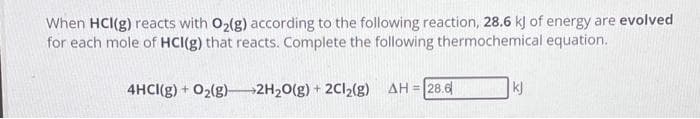 When HCI(g) reacts with O₂(g) according to the following reaction, 28.6 kJ of energy are evolved
for each mole of HCI(g) that reacts. Complete the following thermochemical equation.
4HCI(g) + O₂(g)2H₂O(g) + 2Cl₂(g) ΔΗ = 28.6|
kj