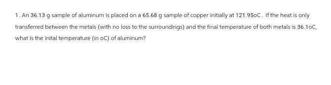 1. An 36.13 g sample of aluminum is placed on a 65.68 g sample of copper initially at 121.950C. If the heat is only
transferred between the metals (with no loss to the surroundings) and the final temperature of both metals is 36.10C,
what is the inital temperature (in oC) of aluminum?