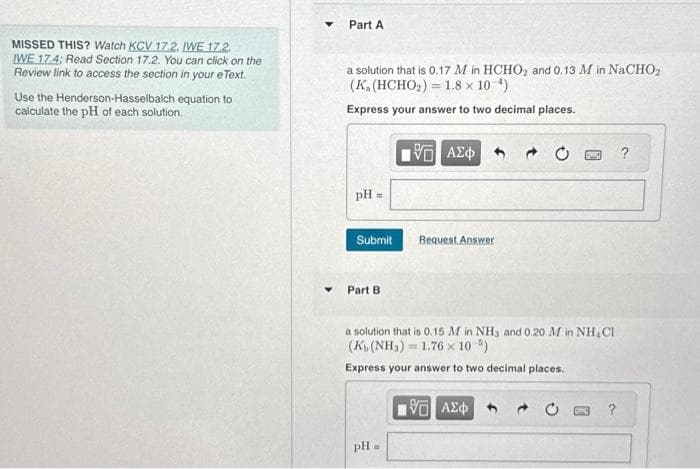 MISSED THIS? Watch KCV 17.2. IWE 17.2.
IWE 17.4; Read Section 17.2. You can click on the
Review link to access the section in your e Text.
Use the Henderson-Hasselbalch equation to
calculate the pH of each solution.
▼
Part A
a solution that is 0.17 M in HCHO₂ and 0.13 M in NaCHO₂
(K. (HCHO₂) = 1.8 × 10-¹)
Express your answer to two decimal places.
pH =
Submit
Part B.
pH
15. ΑΣΦ
B
Request Answer
a solution that is 0.15 M in NH3 and 0.20 M in NH CI
(K₁, (NH₂) = 1.76 x 10 %)
Express your answer to two decimal places.
20
196 ΑΣΦ
?