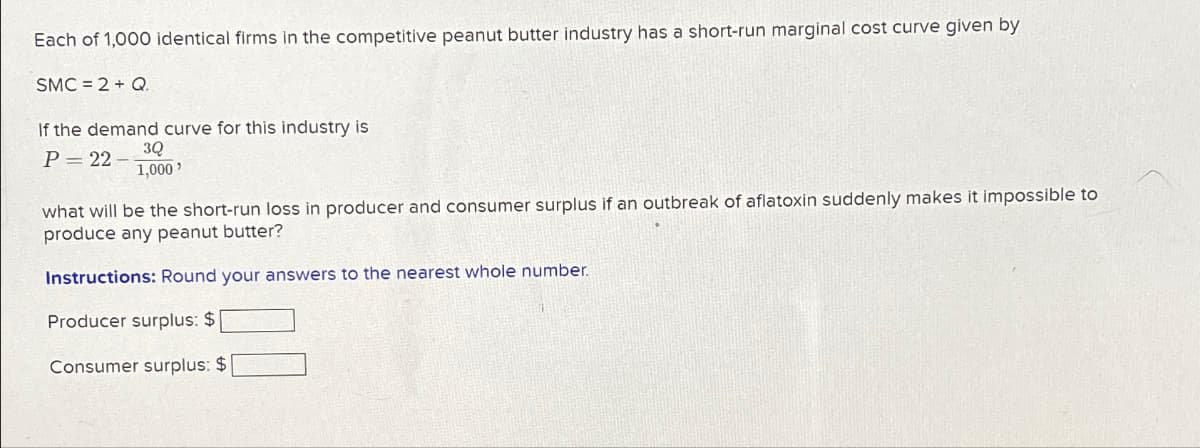 Each of 1,000 identical firms in the competitive peanut butter industry has a short-run marginal cost curve given by
SMC = 2 + Q.
If the demand curve for this industry is
P=22-
3Q
1,000'
what will be the short-run loss in producer and consumer surplus if an outbreak of aflatoxin suddenly makes it impossible to
produce any peanut butter?
Instructions: Round your answers to the nearest whole number.
Producer surplus: $
Consumer surplus: $