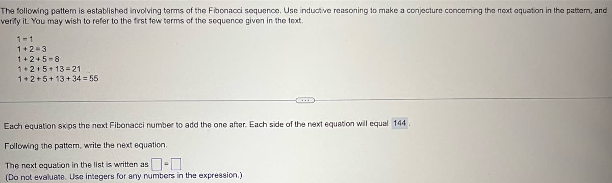 The following pattern is established involving terms of the Fibonacci sequence. Use inductive reasoning to make a conjecture concerning the next equation in the pattern, and
verify it. You may wish to refer to the first few terms of the sequence given in the text.
1 = 1
1+2=3
1+2+5=8
1+2+5+13=21
1+2+5+13+34 = 55
Each equation skips the next Fibonacci number to add the one after. Each side of the next equation will equal 144.
Following the pattern, write the next equation.
The next equation in the list is written as=0
(Do not evaluate. Use integers for any numbers in the expression.)