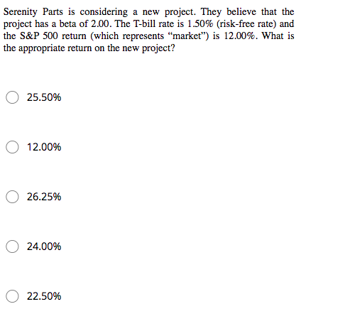 Serenity Parts is considering a new project. They believe that the
project has a beta of 2.00. The T-bill rate is 1.50% (risk-free rate) and
the S&P 500 return (which represents “market") is 12.00%. What is
the appropriate return on the new project?
25.50%
12.00%
26.25%
24.00%
22.50%
