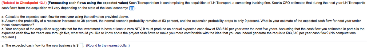 (Related to Checkpoint 13.1) (Forecasting cash flows using the expected value) Koch Transportation is contemplating the acquisition of LH Transport, a competing trucking firm. Koch's CFO estimates that during the next year LH Transport's
cash flows from the acquisition will vary depending on the state of the local economy:
a. Calculate the expected cash flow for next year using the estimates provided above.
b. Assume the probability of a recession increases to 38 percent, the normal scenario probability remains at 53 percent, and the expansion probability drops to only 9 percent. What is your estimate of the expected cash flow for next year under
these circumstances?
c. Your analysis of the acquisition suggests that for the investment to have at least a zero NPV, it must produce an annual expected cash flow of $83,610 per year over the next five years. Assuming that the cash flow you estimated in part a is the
expected cash flow for Years one through five, what would you like to know about the project cash flows to make you more comfortable with the idea that you can indeed generate the requisite $83,610 per year cash flow? (No computations
required.)
a. The expected cash flow for the new business is $1. (Round to the nearest dollar.)
