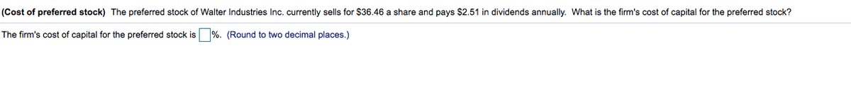 (Cost of preferred stock) The preferred stock of Walter Industries Inc. currently sells for $36.46 a share and pays $2.51 in dividends annually. What is the firm's cost of capital for the preferred stock?
The firm's cost of capital for the preferred stock is %. (Round to two decimal places.)
